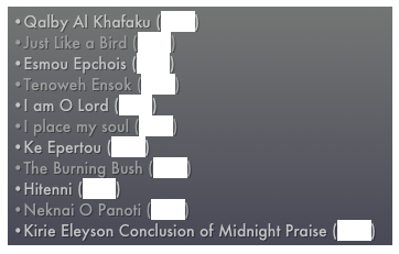 Qalby Al Khafaku (MP3)
Just Like a Bird (MP3)
Esmou Epchois (MP3)
Tenoweh Ensok (MP3) 
I am O Lord (MP3)
I place my soul (MP3)
Ke Epertou (MP3)
The Burning Bush (MP3) 
Hitenni (MP3)
Neknai O Panoti (MP3)
Kirie Eleyson Conclusion of Midnight Praise (MP3)