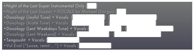 Night of the Last Super Instrumental Only (MP3)
Night of the Last Supper + VOCALS by Michael Guirguis (MP3)
Doxology (Joyful Tune) + Vocals  (MP3 with Vocals)  (MP3 - Instrumentals only)
Doxology (Kiahk Tune) + Vocals  (MP3 with Vocals)  (MP3 - Instrumentals only) 
Doxology (Lent Weekdays Tune) + Vocals (MP3 with Vocals)  (MP3 - Instrumentals only)
Doxology (Lent Weekend) + Vocals (MP3 with Vocals)  (MP3 - Instrumentals only)
Tengousht  + Vocals (MP3 with Vocals) 
Vul Evol (“Loose, remit ...”) + Vocals (MP3 with Vocals)  